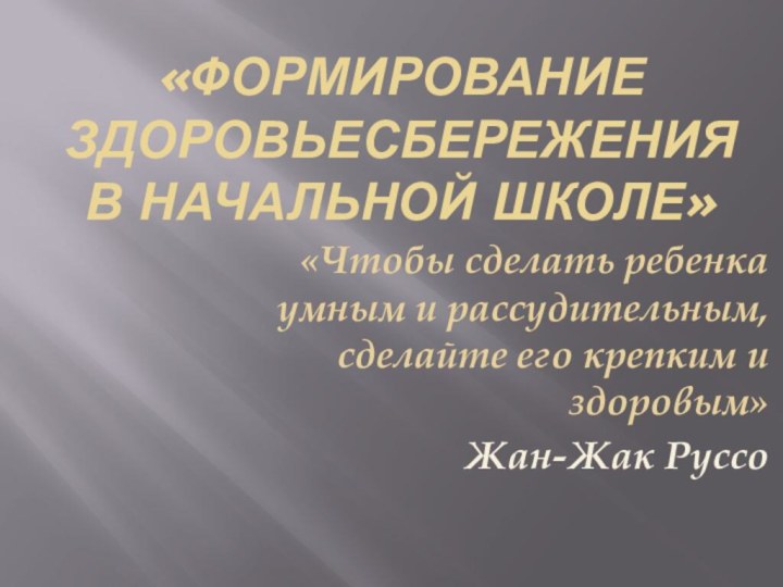 «ФОРМИРОВАНИЕ ЗДОРОВЬЕСБЕРЕЖЕНИЯ В НАЧАЛЬНОЙ ШКОЛЕ»«Чтобы сделать ребенка умным и рассудительным, сделайте его крепким и здоровым»Жан-Жак Руссо