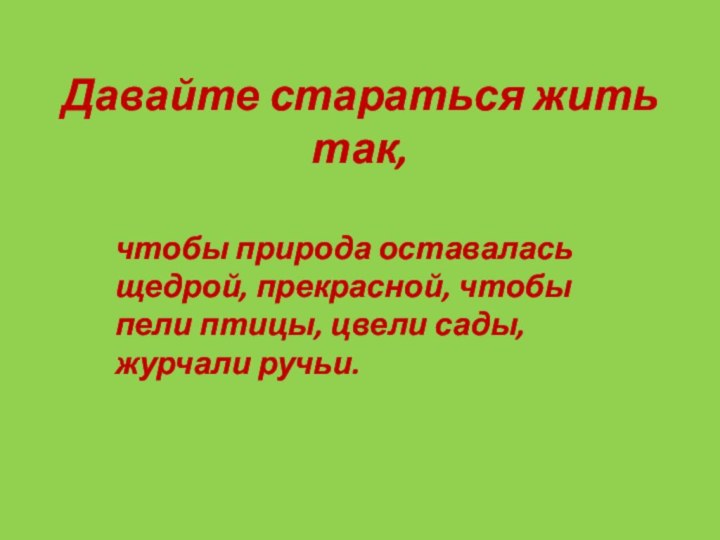 Давайте стараться жить так,чтобы природа оставалась щедрой, прекрасной, чтобы пели птицы, цвели сады, журчали ручьи.