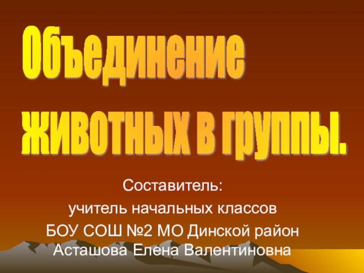 Составитель:учитель начальных классов БОУ СОШ №2 МО Динской район Асташова Елена ВалентиновнаОбъединение  животных в группы.