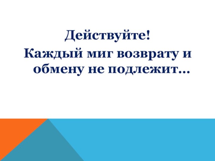 Действуйте!Каждый миг возврату и обмену не подлежит…