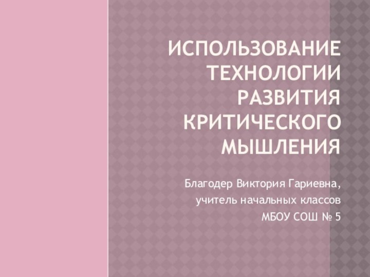 ИСПОЛЬЗОВАНИЕ ТЕХНОЛОГИИ РАЗВИТИЯ КРИТИЧЕСКОГО МЫШЛЕНИЯБлагодер Виктория Гариевна, учитель начальных классов МБОУ СОШ № 5