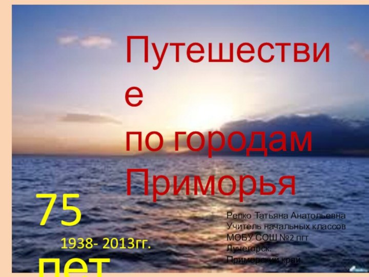 Путешествие по городам ПриморьяРепко Татьяна АнатольевнаУчитель начальных классовМОБУ СОШ №2 пгт Лучегорск.Приморский край.1938- 2013гг.75 лет