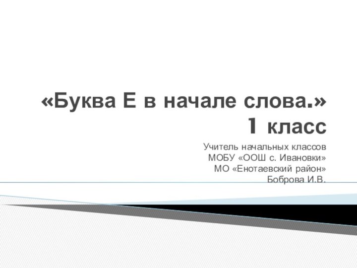 «Буква Е в начале слова.» 1 классУчитель начальных классовМОБУ «ООШ с. Ивановки»МО «Енотаевский район»Боброва И.В.