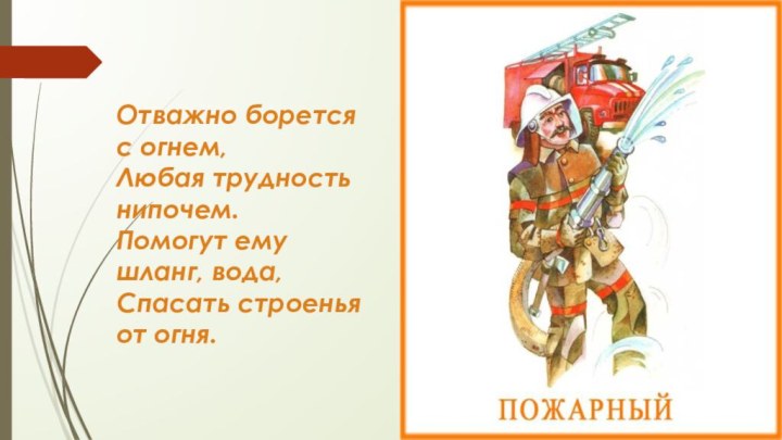 Отважно борется с огнем,Любая трудность нипочем.Помогут ему шланг, вода,Спасать строенья от огня.