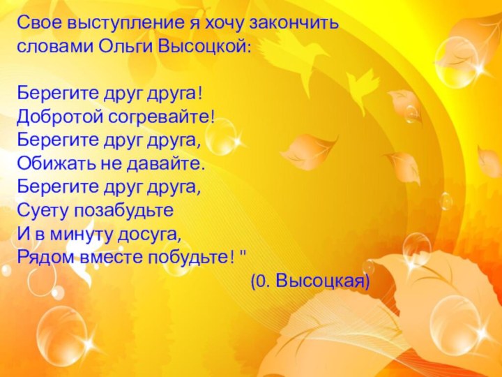 Свое выступление я хочу закончить словами Ольги Высоцкой:Берегите друг друга! Добротой согревайте!