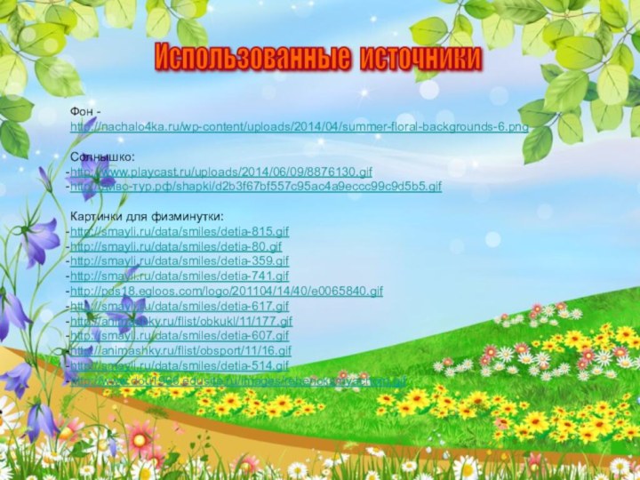 Фон - http://nachalo4ka.ru/wp-content/uploads/2014/04/summer-floral-backgrounds-6.pngСолнышко:http://www.playcast.ru/uploads/2014/06/09/8876130.gifhttp://диво-тур.рф/shapki/d2b3f67bf557c95ac4a9eccc99c9d5b5.gifКартинки для физминутки:http://smayli.ru/data/smiles/detia-815.gifhttp://smayli.ru/data/smiles/detia-80.gifhttp://smayli.ru/data/smiles/detia-359.gifhttp://smayli.ru/data/smiles/detia-741.gifhttp://pds18.egloos.com/logo/201104/14/40/e0065840.gifhttp://smayli.ru/data/smiles/detia-617.gifhttp://animashky.ru/flist/obkukl/11/177.gifhttp://smayli.ru/data/smiles/detia-607.gifhttp://animashky.ru/flist/obsport/11/16.gifhttp://smayli.ru/data/smiles/detia-514.gifhttp://www.dou1966.edusite.ru/images/rebenoksmyachom.gifИспользованные источники