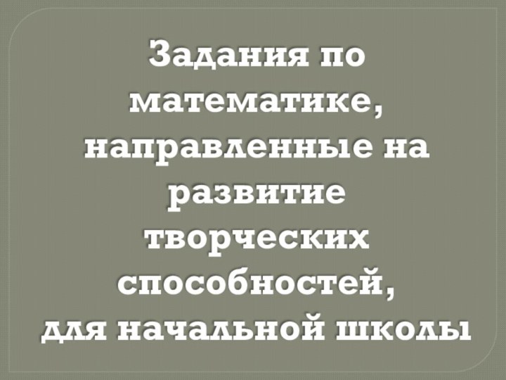 Задания по математике,направленные на развитиетворческих способностей,для начальной школы