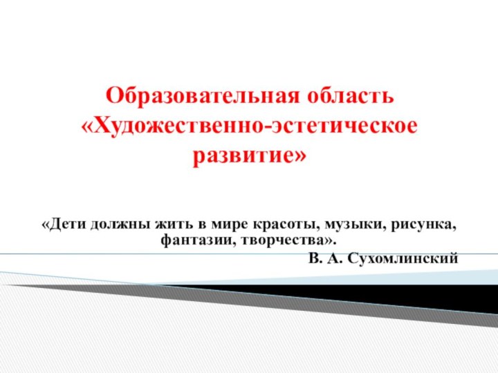 Образовательная область «Художественно-эстетическое развитие»«Дети должны жить в мире красоты, музыки, рисунка, фантазии, творчества».В. А. Сухомлинский