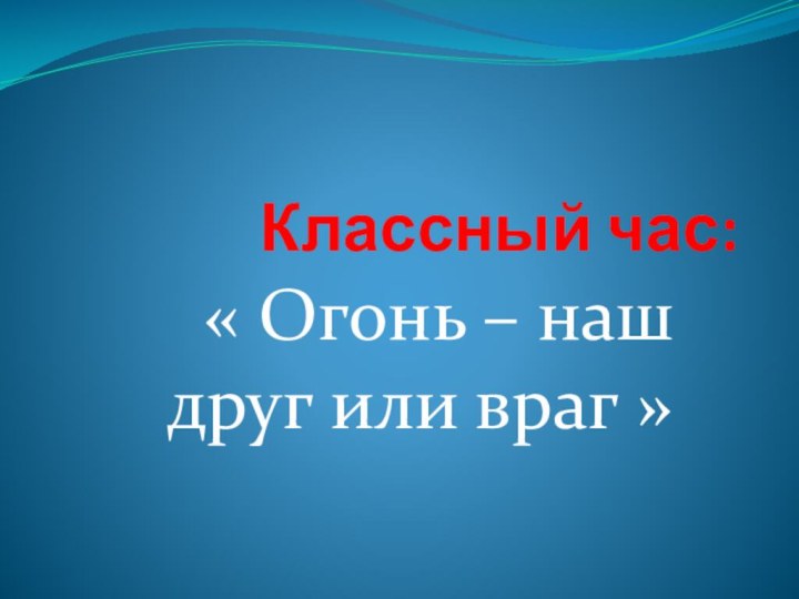 Классный час:« Огонь – наш друг или враг »