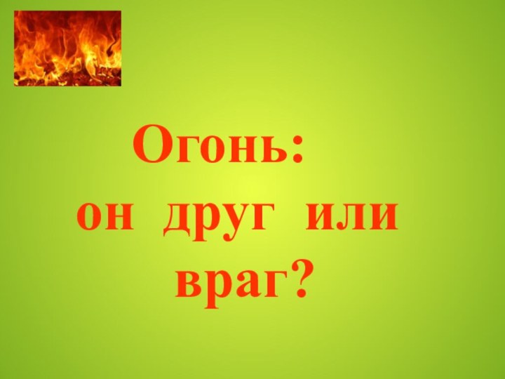 Огонь:  он друг или      враг?