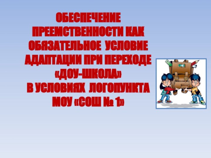 ОБЕСПЕЧЕНИЕ ПРЕЕМСТВЕННОСТИ КАК ОБЯЗАТЕЛЬНОЕ УСЛОВИЕ АДАПТАЦИИ ПРИ ПЕРЕХОДЕ«ДОУ-ШКОЛА» В УСЛОВИЯХ ЛОГОПУНКТА МОУ «СОШ № 1»