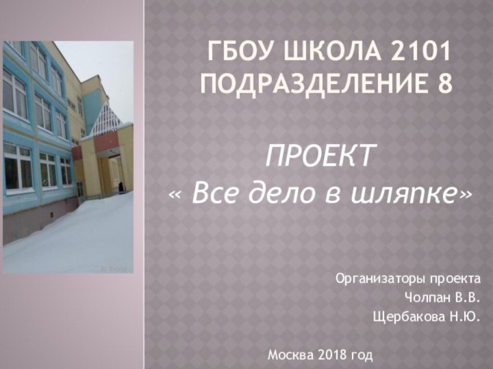 ГБОУ Школа 2101 подразделение 8ПРОЕКТ« Все дело в шляпке»Организаторы проекта	Чолпан В.В.Щербакова Н.Ю.Москва 2018 год