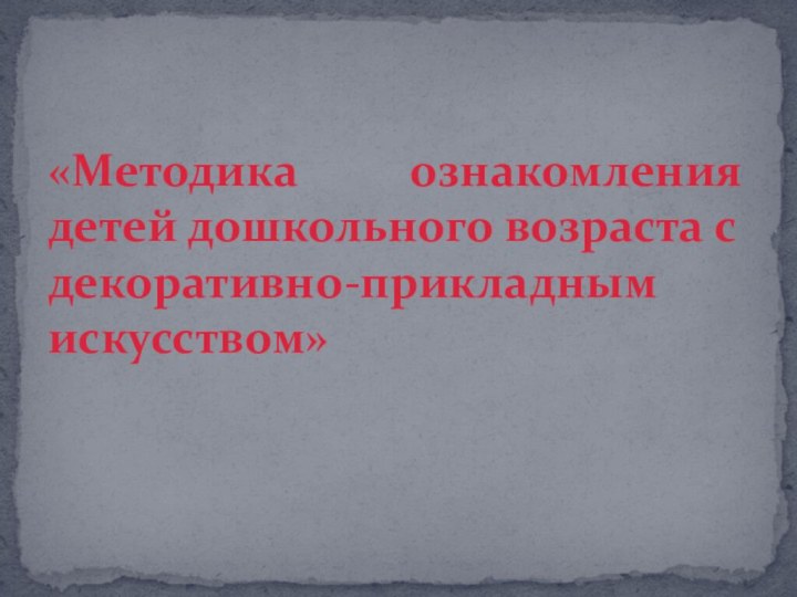 «Методика ознакомления детей дошкольного возраста с декоративно-прикладным искусством»  