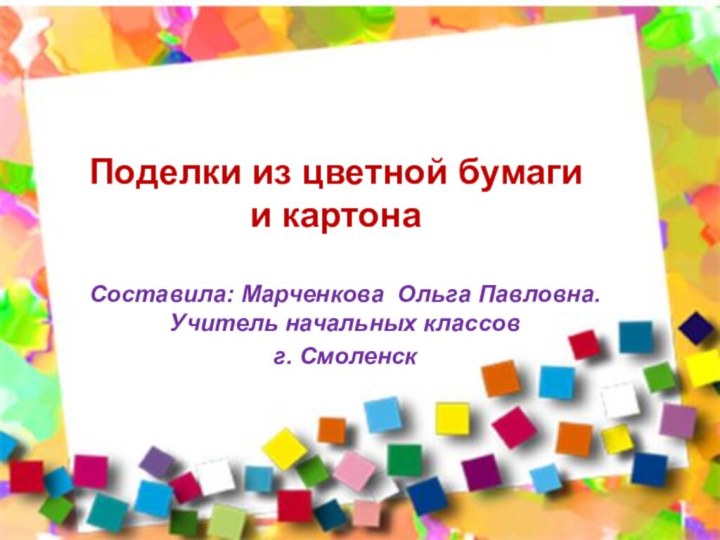 Поделки из цветной бумаги  и картонаСоставила: Марченкова Ольга Павловна. Учитель начальных классовг. Смоленск