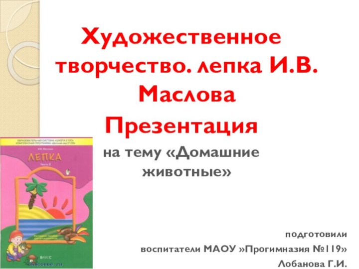 Художественное творчество. лепка И.В.МасловаПрезентацияна тему «Домашние животные»                    подготовиливоспитатели МАОУ »Прогимназия №119» Лобанова Г.И.