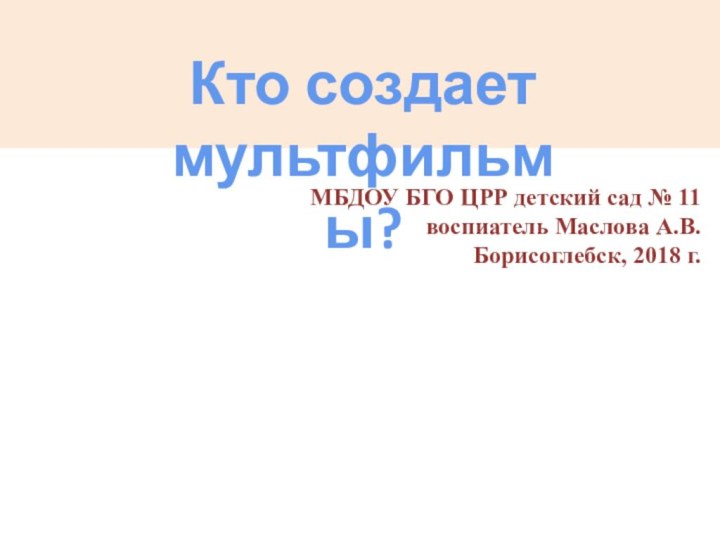 Кто создает мультфильмы?МБДОУ БГО ЦРР детский сад № 11воспиатель Маслова А.В.Борисоглебск, 2018 г.