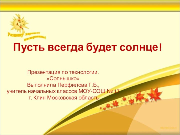 Пусть всегда будет солнце!Презентация по технологии.«Солнышко»Выполнила Перфилова Г.Б., учитель начальных классов МОУ-СОШ