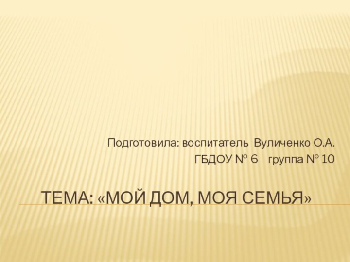 Тема: «Мой дом, моя семья» Подготовила: воспитатель Вуличенко О.А.ГБДОУ № 6  группа № 10