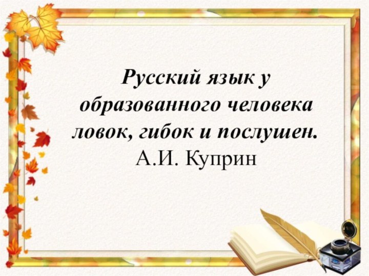 Русский язык у образованного человека ловок, гибок и послушен.  А.И. Куприн