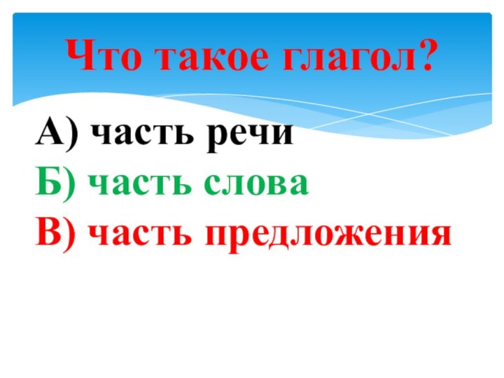 Что такое глагол?А) часть речи  Б) часть слова В) часть предложения