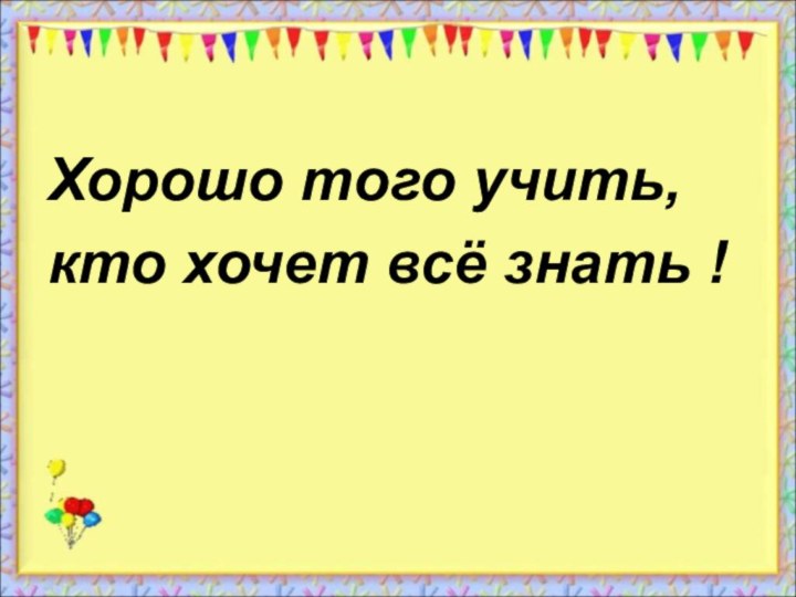 Хорошо того учить,кто хочет всё знать !