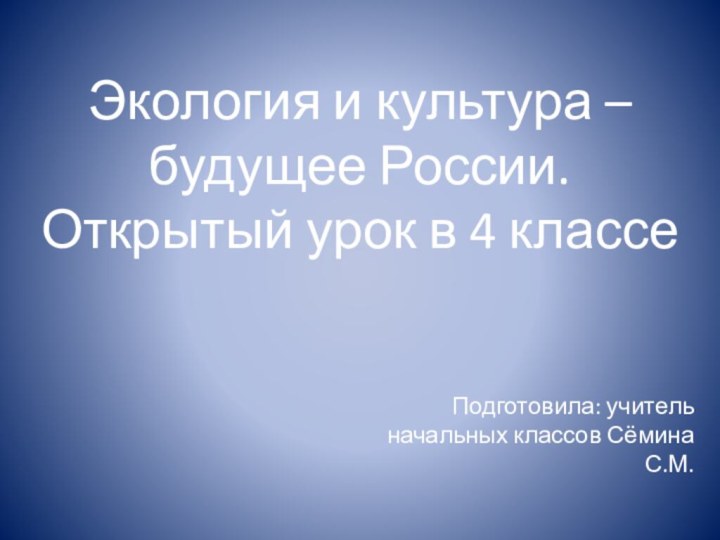 Экология и культура – будущее России. Открытый урок в 4 классеПодготовила: учитель начальных классов Сёмина С.М.