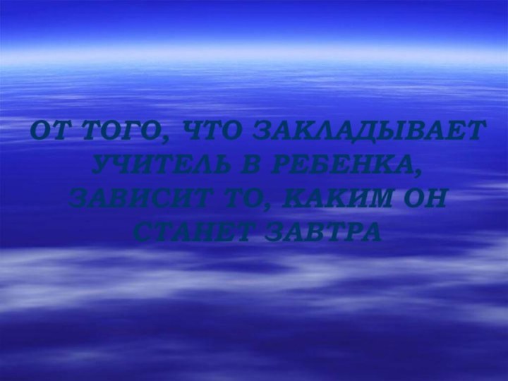 ОТ ТОГО, ЧТО ЗАКЛАДЫВАЕТ УЧИТЕЛЬ В РЕБЕНКА, ЗАВИСИТ ТО, КАКИМ ОН СТАНЕТ ЗАВТРА