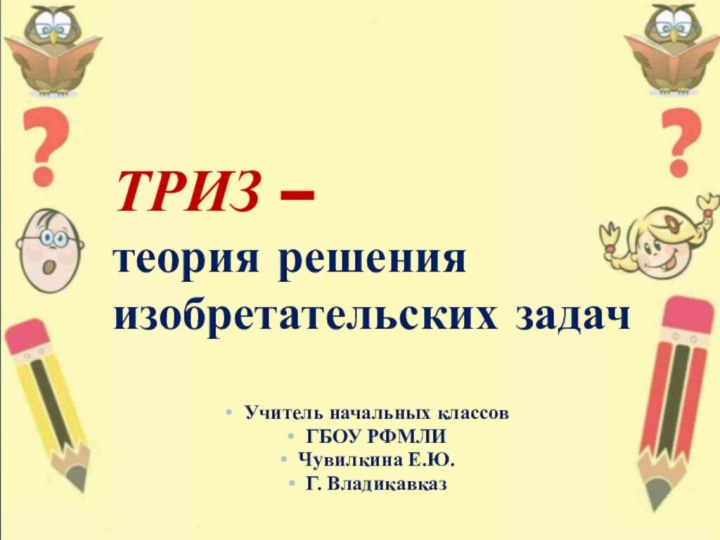 ТРИЗ –  теория решения изобретательских задачУчитель начальных классов ГБОУ РФМЛИ Чувилкина Е.Ю.Г. Владикавказ