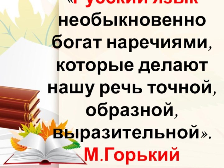 «Русский язык необыкновенно богат наречиями, которые делают нашу речь точной, образной, выразительной». М.Горький  