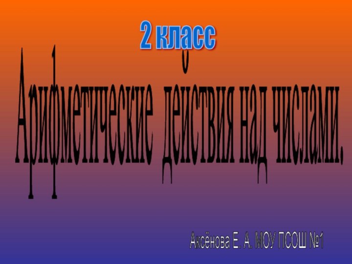 Арифметические действия над числами. 2 класс Аксёнова Е. А. МОУ ПСОШ №1