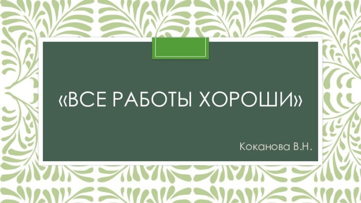 «ВСЕ РАБОТЫ ХОРОШИ»Коканова В.Н.