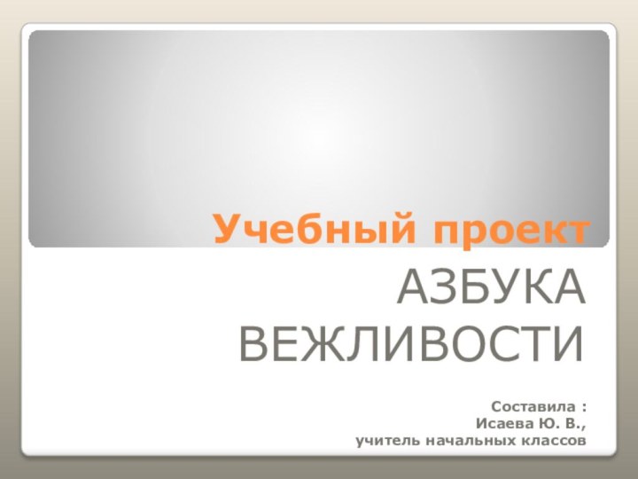 Учебный проектАЗБУКА ВЕЖЛИВОСТИСоставила :Исаева Ю. В., учитель начальных классов