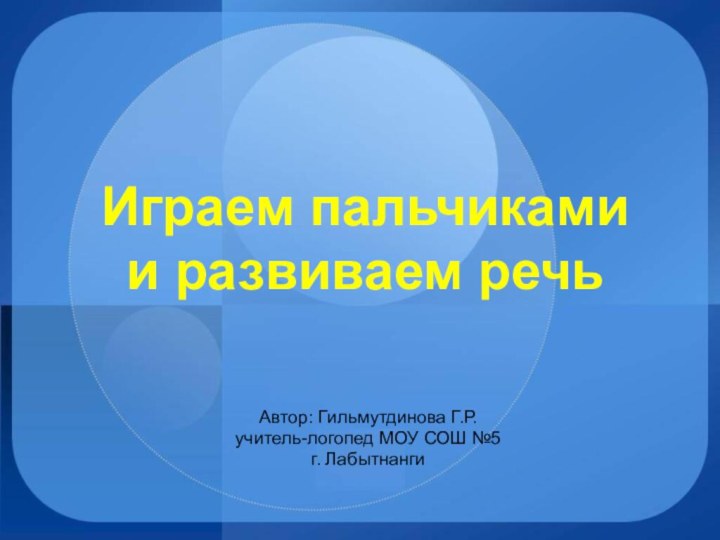 Играем пальчиками  и развиваем речьАвтор: Гильмутдинова Г.Р.учитель-логопед МОУ СОШ №5г. Лабытнанги