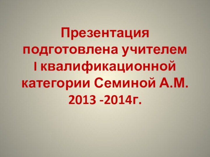 Презентация подготовлена учителем  I квалификационной категории Семиной А.М. 2013 -2014г.
