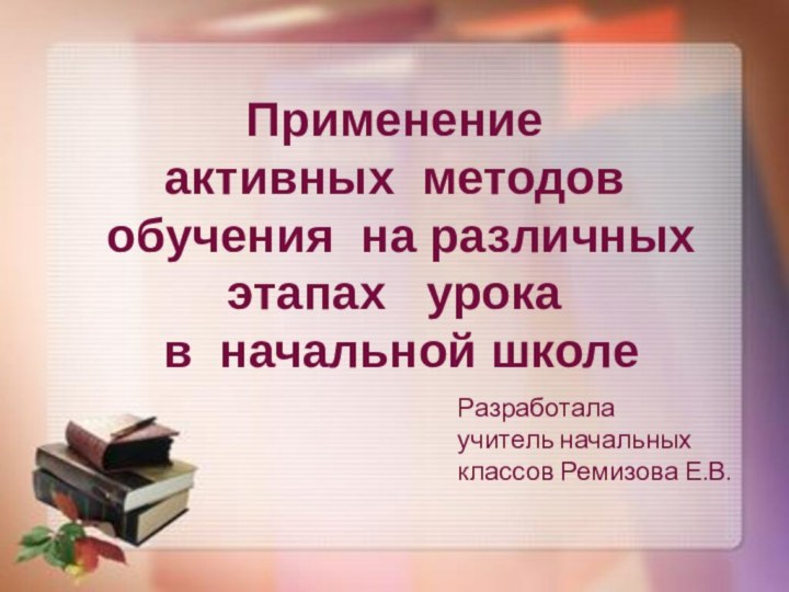 Применение активных методов обучения на различных этапах  урока в начальной школеРазработалаучитель начальных классов Ремизова Е.В.