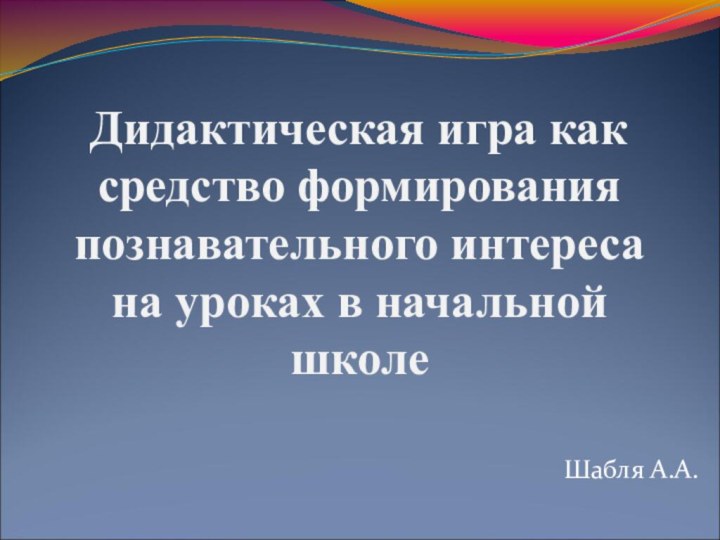 Дидактическая игра как средство формирования познавательного интереса на уроках в начальной школе  Шабля А.А.