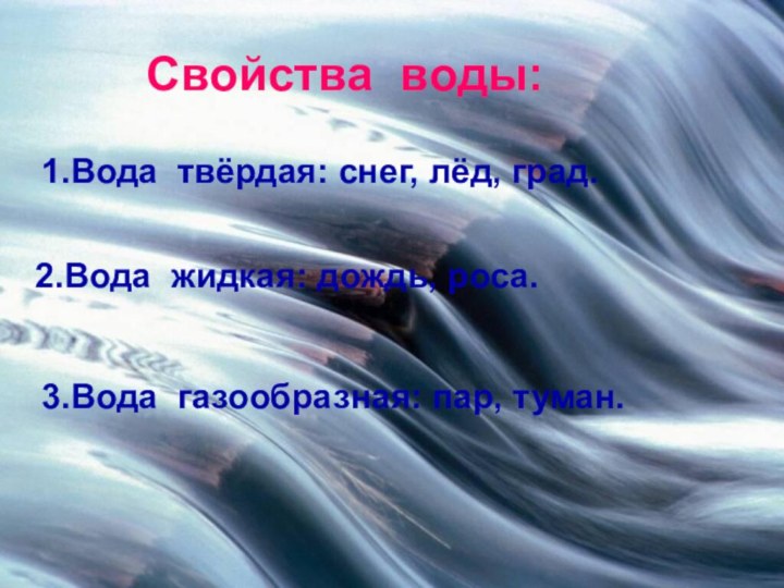 1.Вода твёрдая: снег, лёд, град.2.Вода жидкая: дождь, роса.3.Вода газообразная: пар, туман.   Свойства воды: