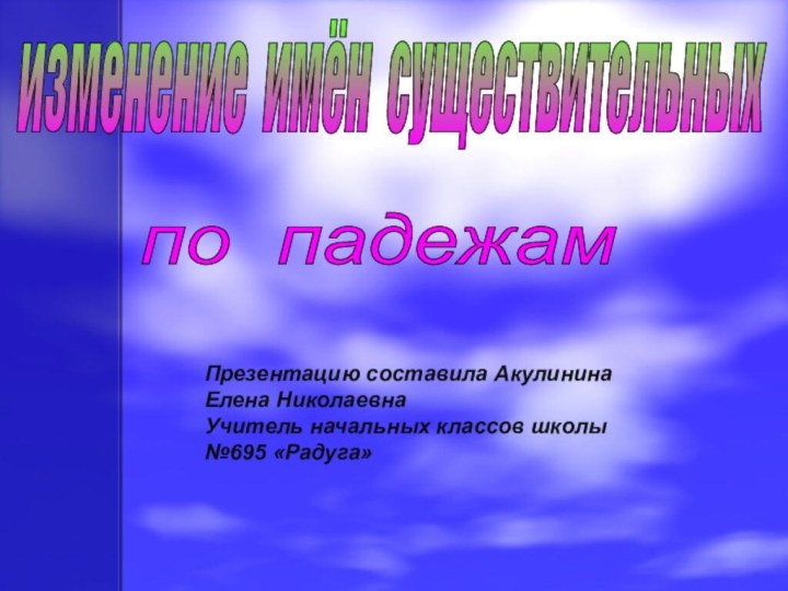 изменение имён существительных по падежам Презентацию составила Акулинина Елена Николаевна Учитель начальных классов школы №695 «Радуга»