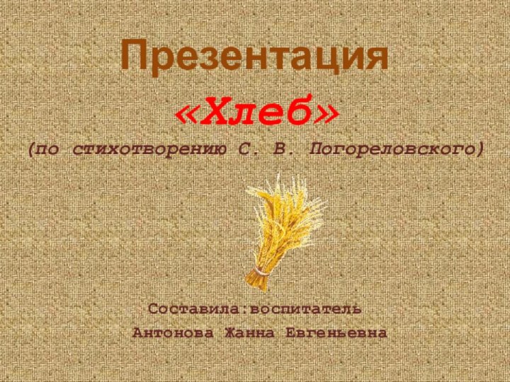 Презентация  «Хлеб»  (по стихотворению С. В. Погореловского)Составила:воспитатель Антонова Жанна Евгеньевна