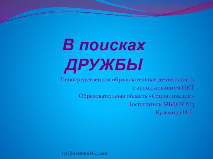 В поисках ДРУЖБЫНепосредственная образовательная деятельностьс использованием ИКТОбразовательная область «Социализация»Воспитатель МБДОУ №3Кузьмина И.Е.(с) Кузьмина И.Е. 2012г.