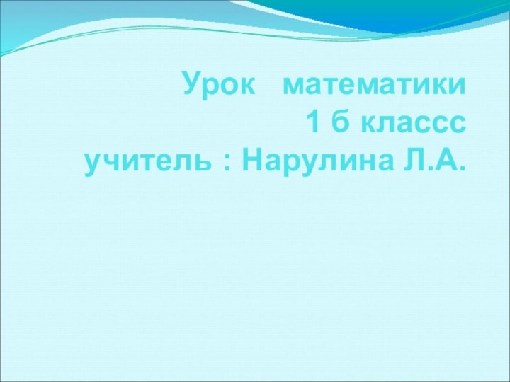 Урок  математики  1 б классс  учитель : Нарулина Л.А.