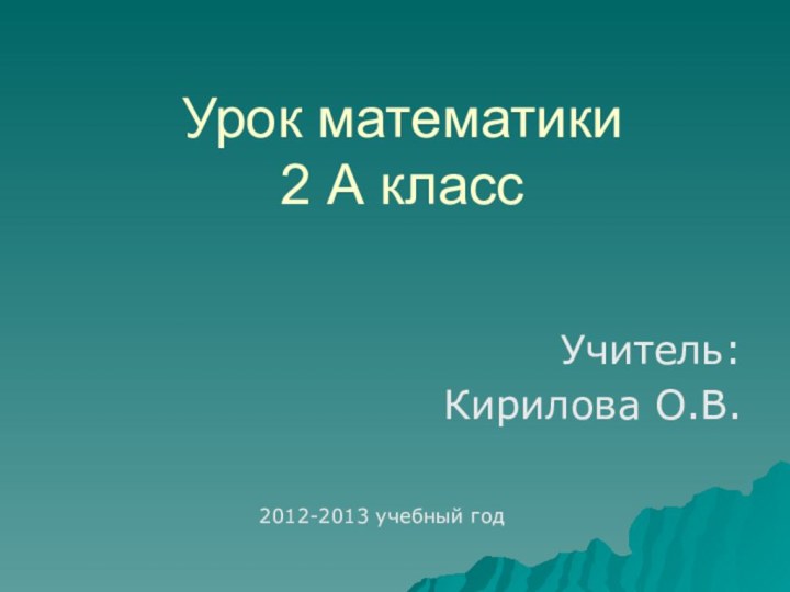 Урок математики 2 А класс Учитель:Кирилова О.В.2012-2013 учебный год