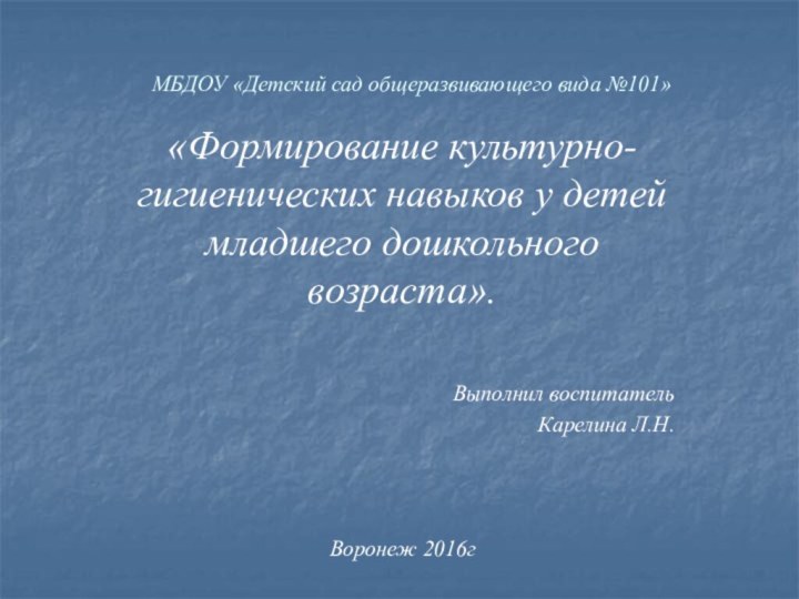 МБДОУ «Детский сад общеразвивающего вида №101»«Формирование культурно-гигиенических навыков у детей младшего дошкольного возраста».Выполнил воспитательКарелина Л.Н.Воронеж 2016г