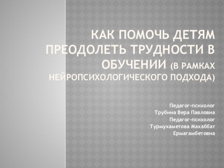 Как помочь детям преодолеть трудности в обучении (в рамках нейропсихологического подхода)Педагог-психолог Трубина Вера ПавловнаПедагог-психологТурмухаметова МахаббатЕрмагамбетовна