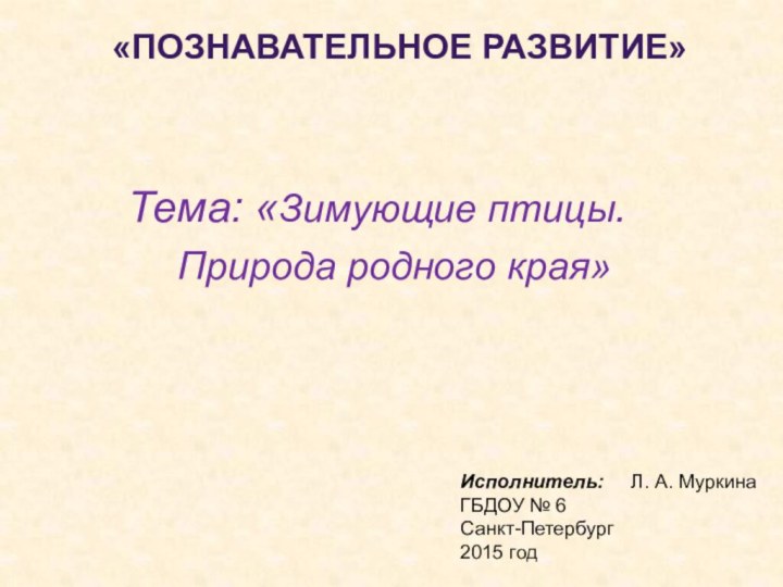 Тема: «Зимующие птицы.Исполнитель:   Л. А. МуркинаГБДОУ № 6Санкт-Петербург2015 годПрирода родного края»«Познавательное развитие»