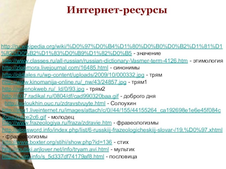 http://ru.wikipedia.org/wiki/%D0%97%D0%B4%D1%80%D0%B0%D0%B2%D1%81%D1%82%D0%B2%D1%83%D0%B9%D1%82%D0%B5 - значениеИнтернет-ресурсыhttp://www.classes.ru/all-russian/russian-dictionary-Vasmer-term-4126.htm - этимологияhttp://zlobmora.livejournal.com/16485.html - синонимыhttp://www.kinomanija-online.ru/_nw/43/24857.jpg - трям1http://rebenokweb.ru/_ld/0/93.jpg - трям2http://oldtales.ru/wp-content/uploads/2009/10/000332.jpg -