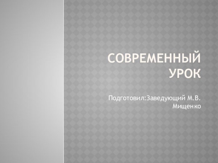 СОВРЕМЕННЫЙ УРОК Подготовил:Заведующий М.В.Мищенко