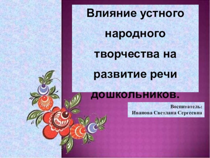 Влияние устного народного творчества на развитие речи дошкольников.Воспитатель:Иванова Светлана Сергеевна