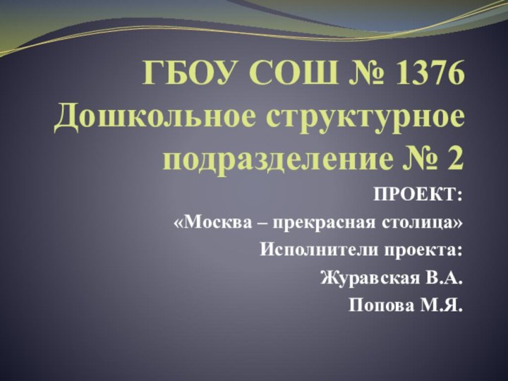 ГБОУ СОШ № 1376 Дошкольное структурное подразделение № 2ПРОЕКТ:«Москва – прекрасная столица»Исполнители проекта:Журавская В.А.Попова М.Я.