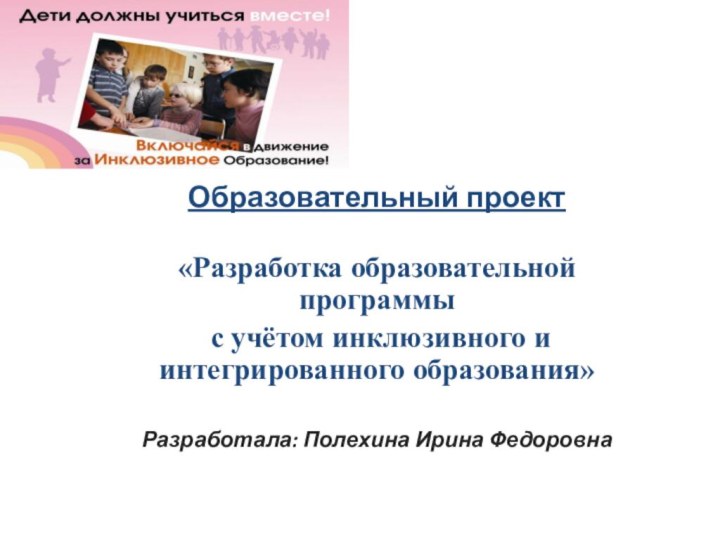 Образовательный проект «Разработка образовательной программы с учётом инклюзивного и интегрированного образования»Разработала: Полехина Ирина Федоровна